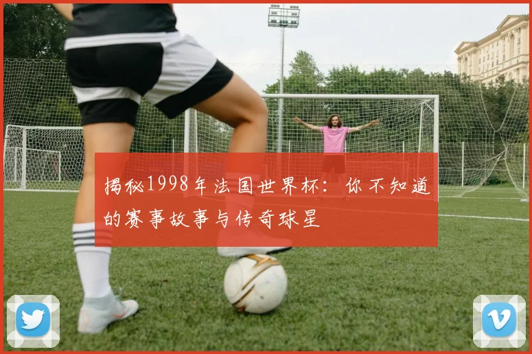 揭秘1998年法国世界杯:你不知道的赛事故事与传奇球星