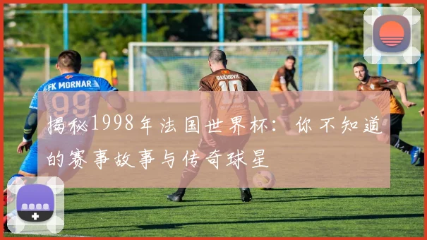 揭秘1998年法国世界杯：你不知道的赛事故事与传奇球星
