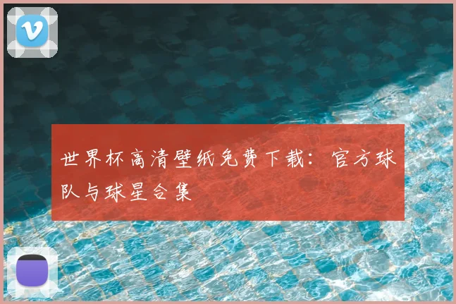 世界杯高清壁纸免费下载：官方球队与球星合集